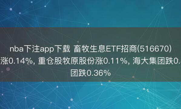 nba下注app下载 畜牧生息ETF招商(516670)开盘涨0.14%， 重仓股牧原股份涨0.11%， 海大集团跌0.36%
