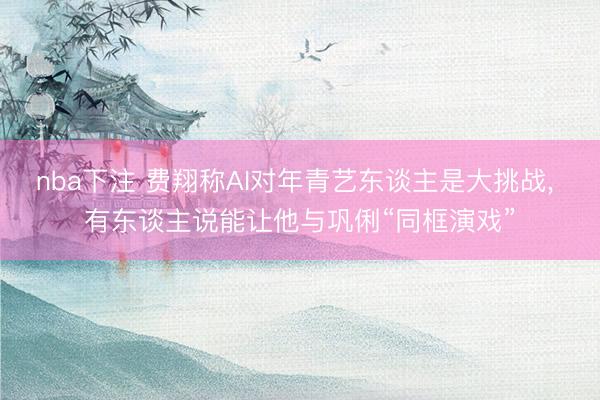 nba下注 费翔称AI对年青艺东谈主是大挑战， 有东谈主说能让他与巩俐“同框演戏”